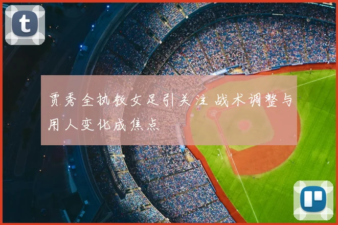 贾秀全执教女足引关注 战术调整与用人变化成焦点