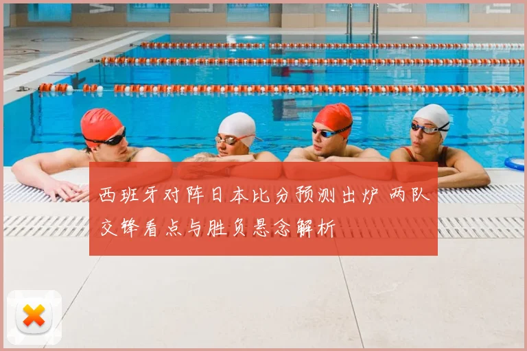 西班牙对阵日本比分预测出炉 两队交锋看点与胜负悬念解析