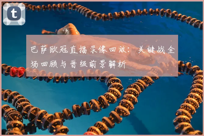 巴萨欧冠直播录像回放:关键战全场回顾与晋级前景解析