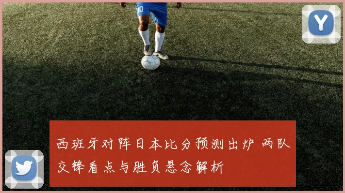 西班牙对阵日本比分预测出炉 两队交锋看点与胜负悬念解析