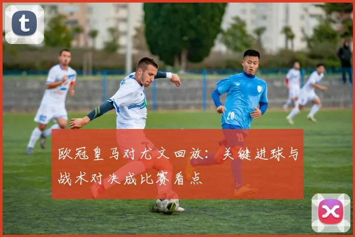 欧冠皇马对尤文回放:关键进球与战术对决成比赛看点