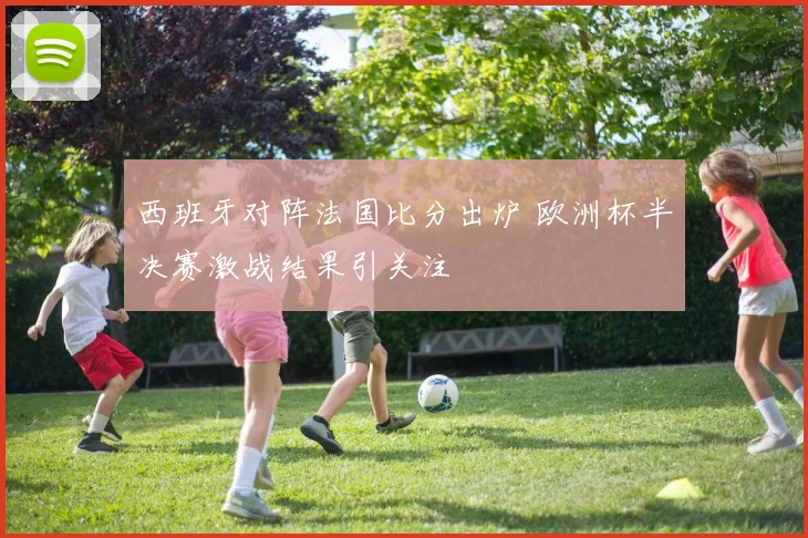 西班牙对阵法国比分出炉 欧洲杯半决赛激战结果引关注