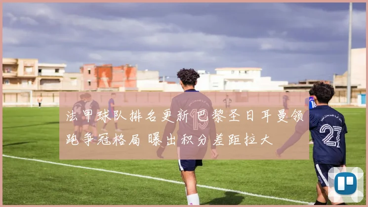 法甲球队排名更新 巴黎圣日耳曼领跑争冠格局 曝出积分差距拉大
