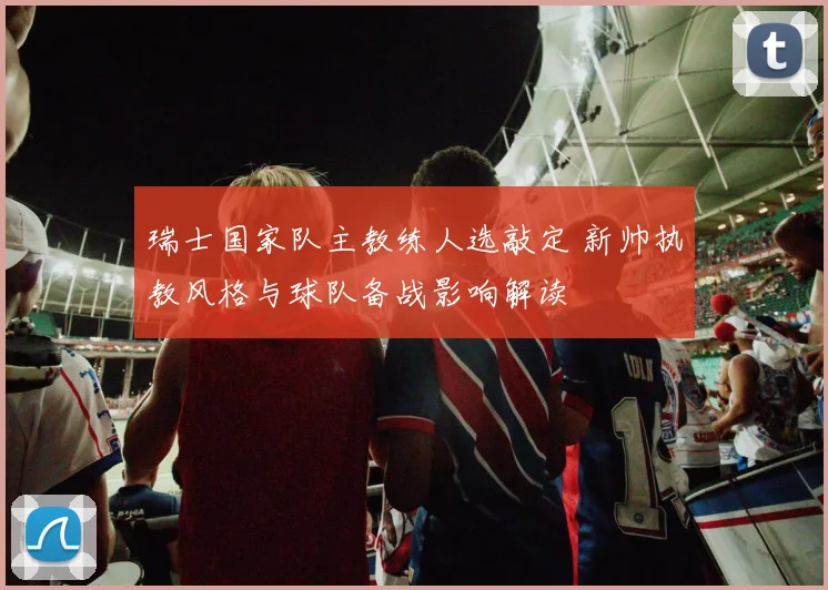 瑞士国家队主教练人选敲定 新帅执教风格与球队备战影响解读