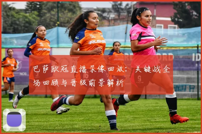 巴萨欧冠直播录像回放：关键战全场回顾与晋级前景解析