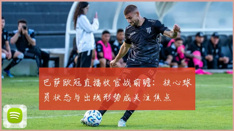 巴萨欧冠直播收官战前瞻:核心球员状态与出线形势成关注焦点