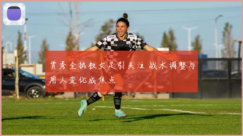 贾秀全执教女足引关注 战术调整与用人变化成焦点