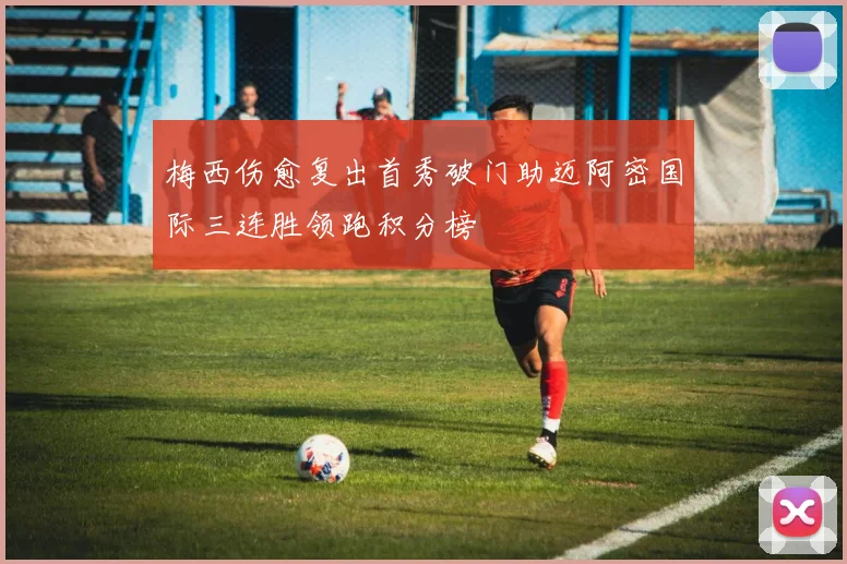 梅西伤愈复出首秀破门助迈阿密国际三连胜领跑积分榜