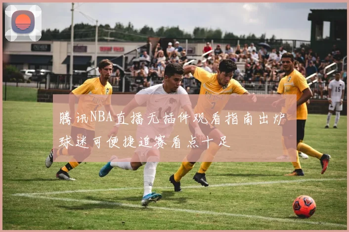 腾讯NBA直播无插件观看指南出炉 球迷可便捷追赛看点十足