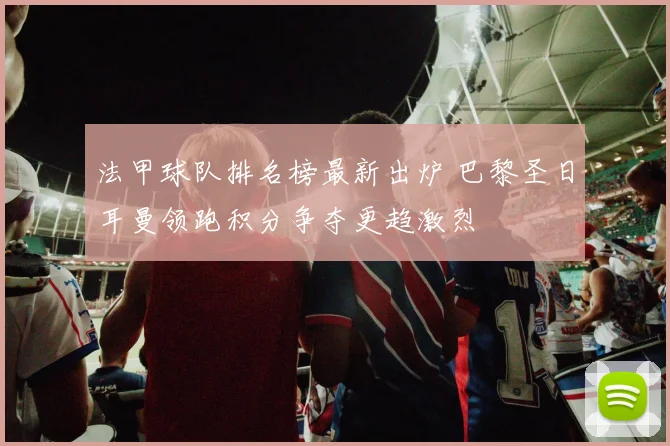 法甲球队排名榜最新出炉 巴黎圣日耳曼领跑积分争夺更趋激烈