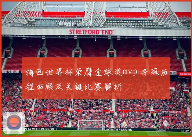 梅西世界杯荣膺金球奖mvp 夺冠历程回顾及关键比赛解析