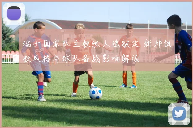 瑞士国家队主教练人选敲定 新帅执教风格与球队备战影响解读