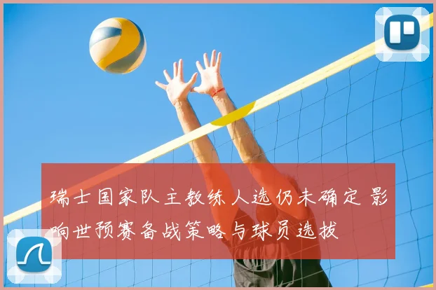 瑞士国家队主教练人选仍未确定 影响世预赛备战策略与球员选拔