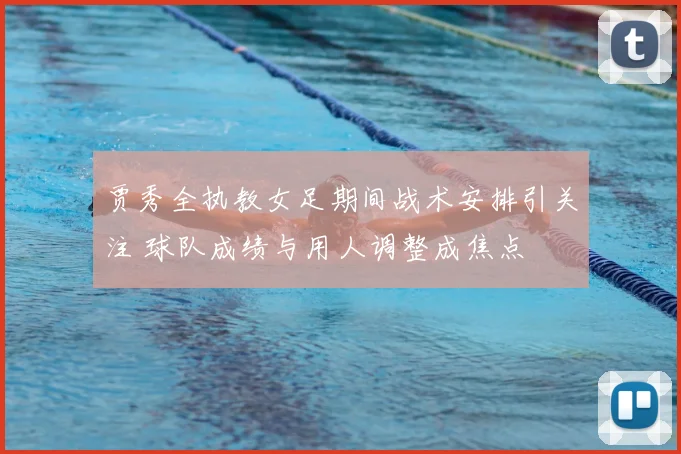 贾秀全执教女足期间战术安排引关注 球队成绩与用人调整成焦点