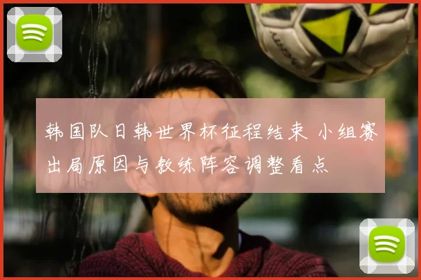 韩国队日韩世界杯征程结束 小组赛出局原因与教练阵容调整看点