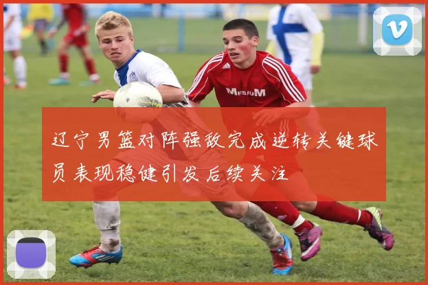 辽宁男篮对阵强敌完成逆转关键球员表现稳健引发后续关注