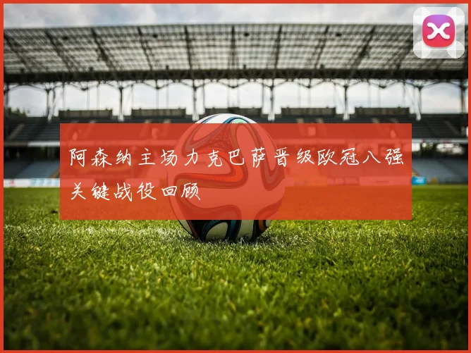 阿森纳主场力克巴萨晋级欧冠八强关键战役回顾