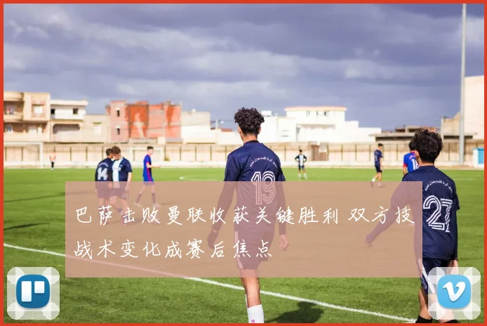 巴萨击败曼联收获关键胜利 双方技战术变化成赛后焦点