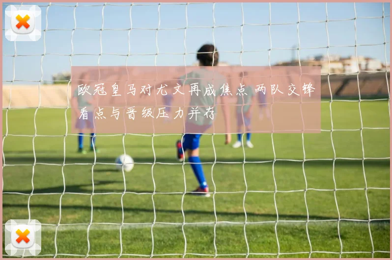 欧冠皇马对尤文再成焦点 两队交锋看点与晋级压力并存