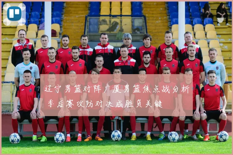 辽宁男篮对阵广厦男篮焦点战分析 季后赛攻防对决成胜负关键