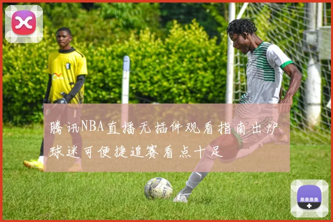 腾讯NBA直播无插件观看指南出炉 球迷可便捷追赛看点十足