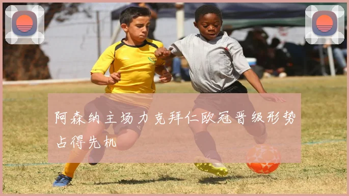 阿森纳主场力克拜仁欧冠晋级形势占得先机