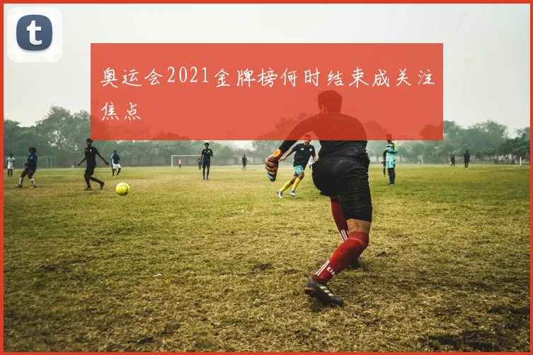 奥运会2021金牌榜何时结束成关注焦点