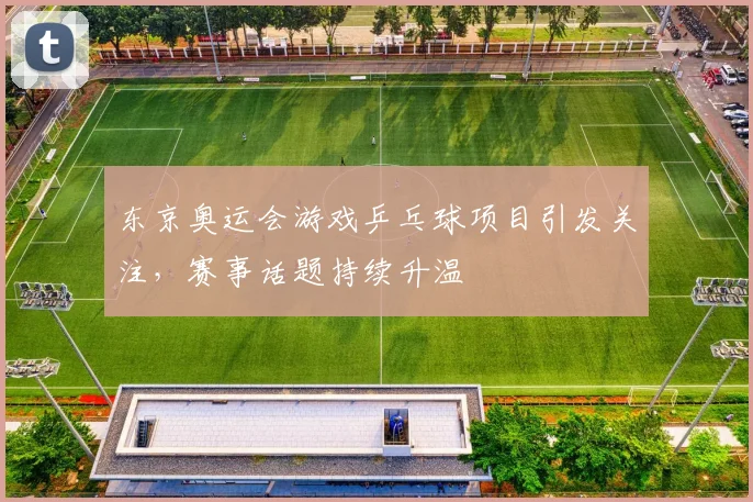 东京奥运会游戏乒乓球项目引发关注,赛事话题持续升温