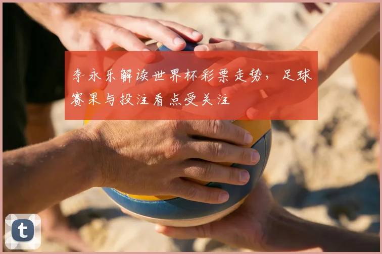 李永乐解读世界杯彩票走势，足球赛果与投注看点受关注