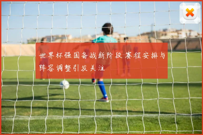 世界杯强国备战新阶段 赛程安排与阵容调整引发关注